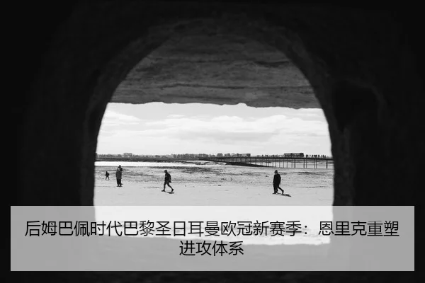 后姆巴佩时代巴黎圣日耳曼欧冠新赛季：恩里克重塑进攻体系