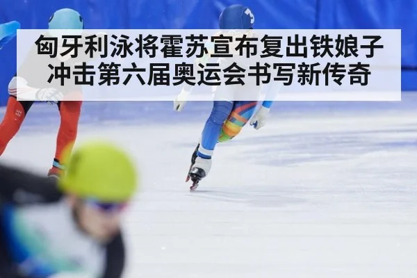 匈牙利泳将霍苏宣布复出铁娘子冲击第六届奥运会书写新传奇