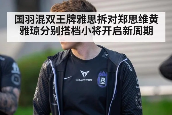 国羽混双王牌雅思拆对郑思维黄雅琼分别搭档小将开启新周期